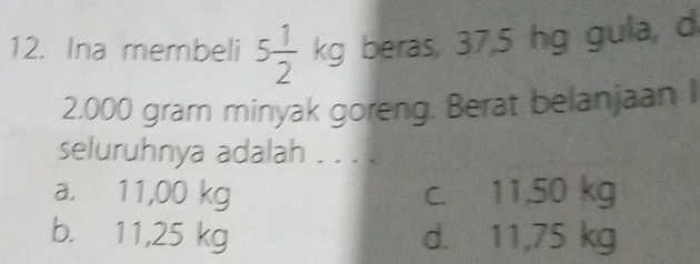 Ina membeli 5 1/2 kg beras, 37,5 hg gula, d
2,000 gram minyak goreng. Berat belanjaan I
seluruhnya adalah . . . .
a. 11,00 kg c. 11,50 kg
b. 11,25 kg d. 11,75 kg