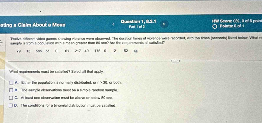 a Score: 0%, 0 of 6 point
sting a Claim About a Mean Question 1, 8.3.1 Part 1 of 2 Points: 0 of 1
Twelve different video games showing violence were observed. The duration times of violence were recorded, with the times (seconds) listed below. What re
sample is from a population with a mean greater than 80 sec? Are the requirements all satisfied?
79 13 595 51 0 61 217 40 176 0 2 52
What requirements must be satisfied? Select all that apply.
A. Either the population is normally distributed, or n>30 or both.
B. The sample observations must be a simple random sample.
C. At least one observation must be above or below 80 sec.
D. The conditions for a binomial distribution must be satisfied