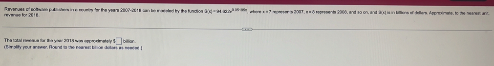 Revenues of software publishers in a country for the years 2007-2018 can be modeled by the function S(x)=94.622e^(0.05195x) , where x=7
revenue for 2018. represents 2007, x=8 represents 2008, and so on, and S(x) is in billions of dollars. Approximate, to the nearest unit, 
The total revenue for the year 2018 was approximately $□ billion. 
(Simplify your answer. Round to the nearest billion dollars as needed.)