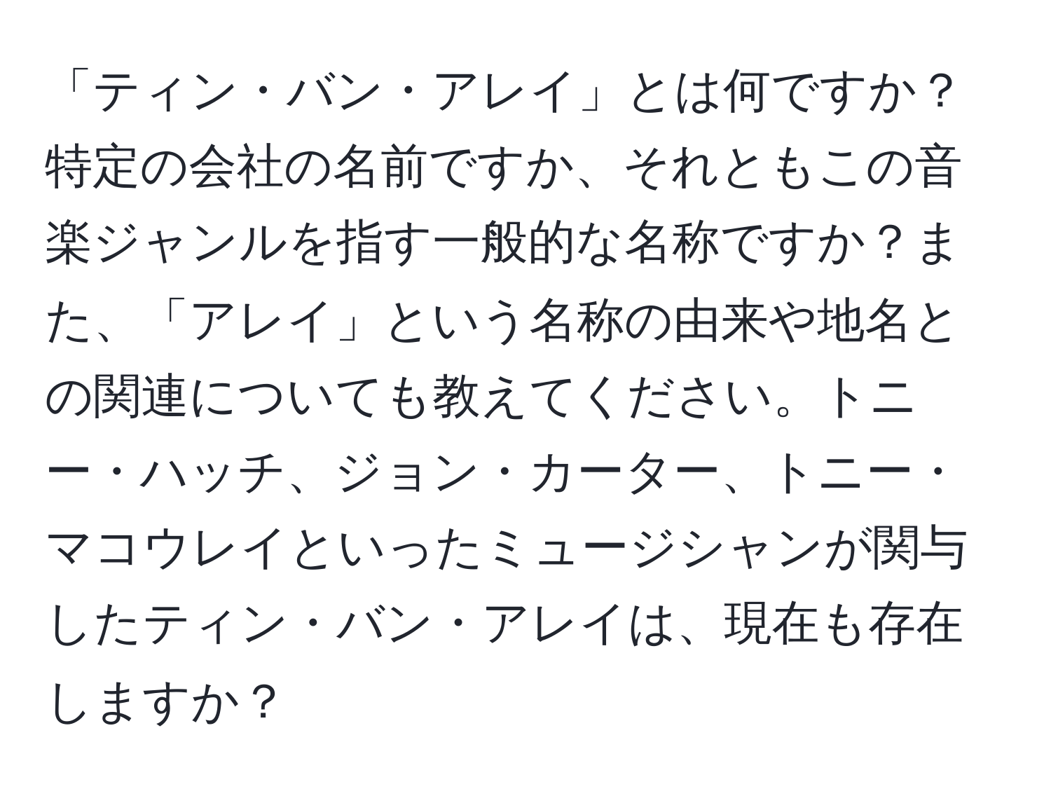 「ティン・バン・アレイ」とは何ですか？特定の会社の名前ですか、それともこの音楽ジャンルを指す一般的な名称ですか？また、「アレイ」という名称の由来や地名との関連についても教えてください。トニー・ハッチ、ジョン・カーター、トニー・マコウレイといったミュージシャンが関与したティン・バン・アレイは、現在も存在しますか？