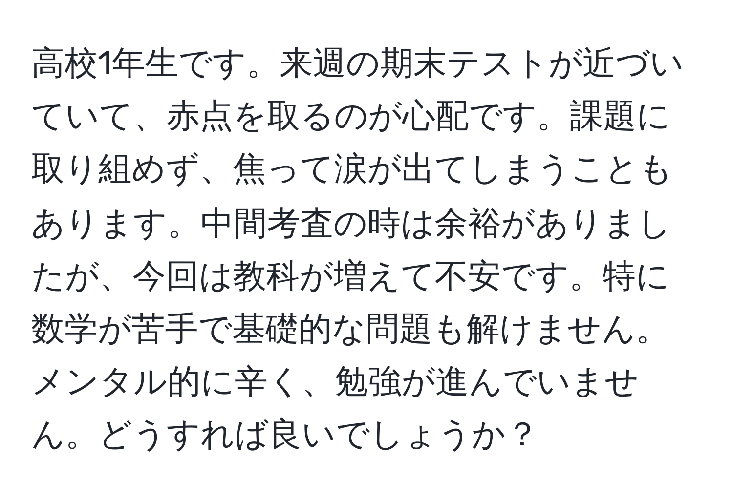 高校1年生です。来週の期末テストが近づいていて、赤点を取るのが心配です。課題に取り組めず、焦って涙が出てしまうこともあります。中間考査の時は余裕がありましたが、今回は教科が増えて不安です。特に数学が苦手で基礎的な問題も解けません。メンタル的に辛く、勉強が進んでいません。どうすれば良いでしょうか？