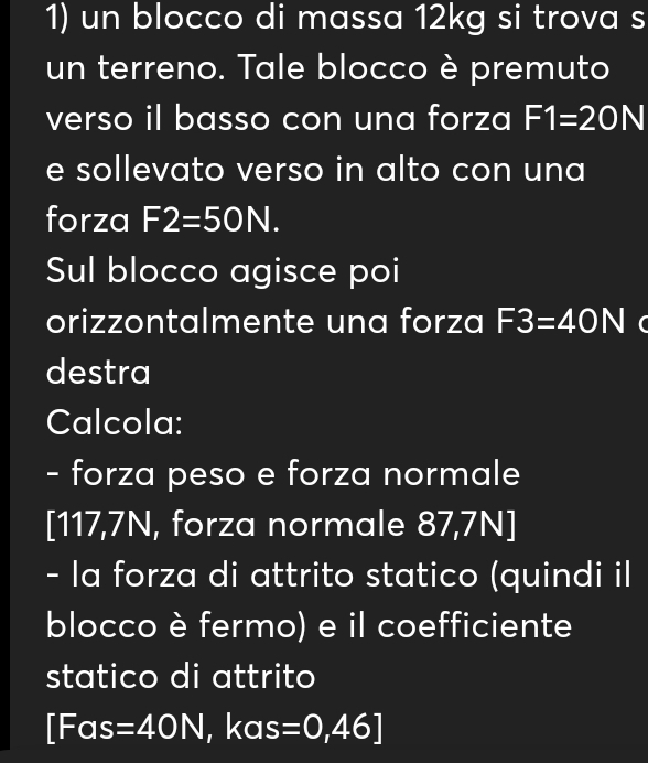 un blocco di massa 12kg si trova s 
un terreno. Tale blocco è premuto 
verso il basso con una forza F1=20N
e sollevato verso in alto con una 
forza F2=50N. 
Sul blocco agisce poi 
orizzontalmente una forza F3=40N ( 
destra 
Calcola: 
- forza peso e forza normale
[117,7N, forza normale 87,7N]
- la forza di attrito statico (quindi il 
blocco è fermo) e il coefficiente 
statico di attrito
[Fas =40N , kas =0,46]