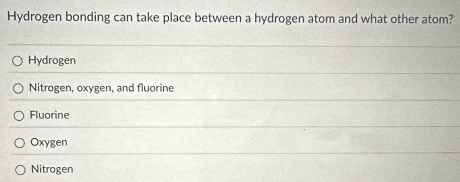 Hydrogen bonding can take place between a hydrogen atom and what other atom?
Hydrogen
Nitrogen, oxygen, and fluorine
Fluorine
Oxygen
Nitrogen