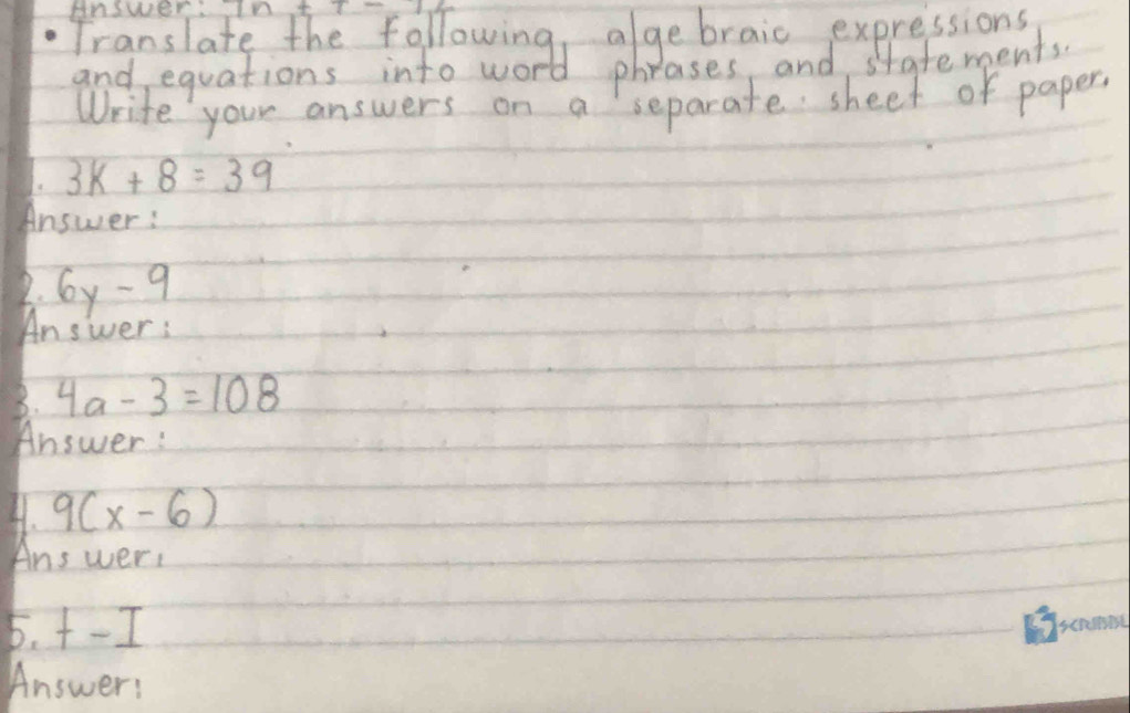 Answer. 
Write your answers on a separate sheet of paper? 
1. 3k+8=39
Answer : 
2. 6y-9
Answer : 
8. 4a-3=108
Answer: 
4. 9(x-6)
Answer: 
5. +-I
Answer: