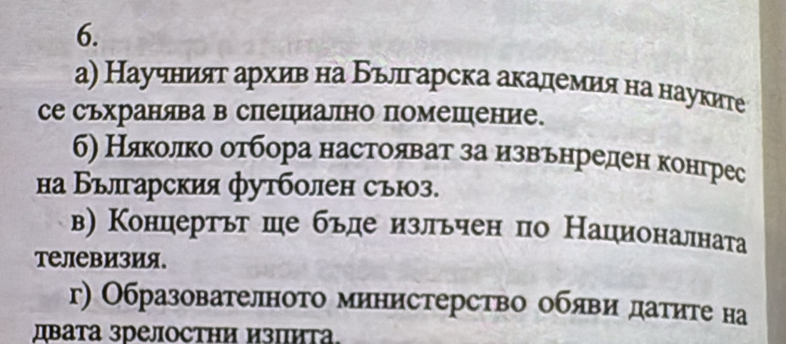 а) Научният архив на Бьлгарска академия на науките
се съхранява в специално помешение.
б) Няколко оτбора настояват за иιзвαеьенреден конгрес
на Българския футболен съюз.
в) Концертьт ше бьде изльчен по Националната
Tелевизия.
г) Образователното министерство обяви датите на
дβата зрелостΗи изпиτа.