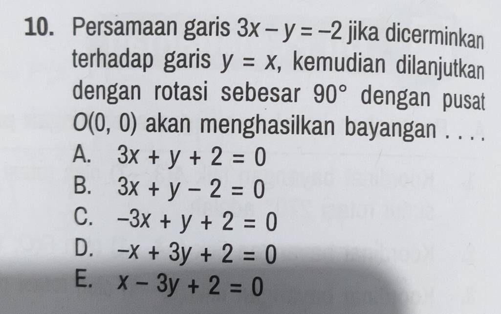 Persamaan garis 3x-y=-2 jika dicerminkan
terhadap garis y=x , kemudian dilanjutkan
dengan rotasi sebesar 90° dengan pusat
O(0,0) akan menghasilkan bayangan . . . .
A. 3x+y+2=0
B. 3x+y-2=0
C. -3x+y+2=0
D. -x+3y+2=0
E. x-3y+2=0