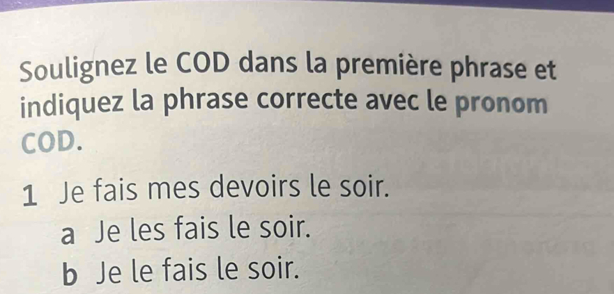 Soulignez le COD dans la première phrase et 
indiquez la phrase correcte avec le pronom 
COD. 
1 Je fais mes devoirs le soir. 
a Je les fais le soir. 
b Je le fais le soir.