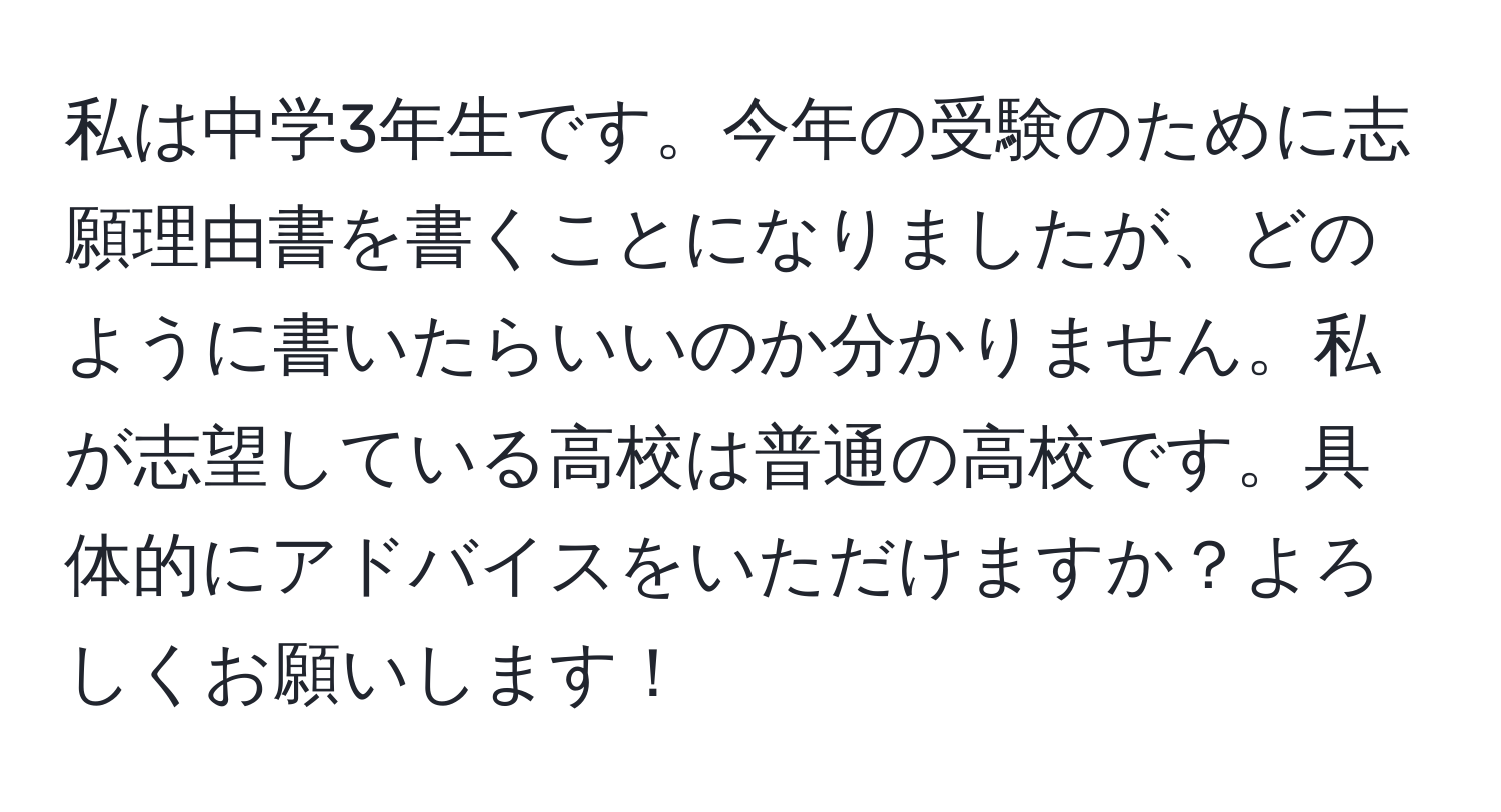 私は中学3年生です。今年の受験のために志願理由書を書くことになりましたが、どのように書いたらいいのか分かりません。私が志望している高校は普通の高校です。具体的にアドバイスをいただけますか？よろしくお願いします！