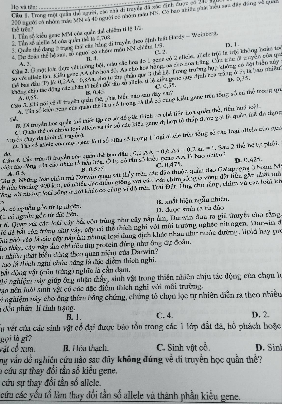 Họ và tên:_
Câu 1. Trong một quần thể người, các nhà di truyền đã xác định được có 240 ngụy
200 người có nhóm máu MN và 40 người có nhóm máu NN. Có bao nhiêu phát biểu sau đây đúng vê quân
thể trên?
1. Tần số kiểu gene MM của quần thể chiếm tỉ lệ 1/2.
2. Tần số alelle M của quần thể là 0,708.
3. Quần thể đang ở trang thái cân bằng di truyền theo định luật Hardy - Weinberg.
C. 2. D. 1.
4. Dự đoán thế hệ sau, số người có nhóm máu NN chiếm 1/9.
B. 4.
Câu 2. Ở một loài thực vật lưỡng bội, màu sắc hoa do 1 gene có 2 allele, allele trội là trội không hoàn toài
A. 3.
so với allele lặn. Kiểu gene AA cho hoa đỏ, Aa cho hoa hồng, aa cho hoa trắng. Cấu trúc di truyền của qua
F_3 là bao nhiêu
thể ban đầu (P) la:0,2AA : 0,8Aa, cho tự thụ phần qua 3 thế hệ. Trong trường hợp không có đột biến xảy
D. 0,35.
không chịu tác ở thân tố biến đổi tần số allele, tỉ lệ kiểu gene quy định hoa trắng ở
A. 0,65. B. 0,45. C. 0,55.
Câu 3. Khi nói về di truyền quần thể, phát biểu nào sau đây sai?
A. Tần số kiểu gene của quần thể là tỉ số lượng cá thể có cùng kiểu gene trên tổng số cá thể trong qu
B. Di truyền học quần thể thiết lập cơ sở để giải thích cơ chế tiến hoá quần thể, tiến hoá loài.
thể.
C. Quần thể có nhiều loại allele và tần số các kiểu gene dị hợp tử thấp được gọi là quần thể đa dạng
D. Tần số allele của một gene là tỉ số giữa số lượng 1 loại allele trên tổng số các loại allele của gen
truyền (hay đa hình di truyền).
đó.
chịu tác động của các nhân tố tiến hóa. Ở F_2 có tần số kiểu gene AA là bao nhiêu? 0,2AA+0,6Aa+0,2aa=1. Sau 2 thế hệ tự phối,
Câu 4. Cấu trúc di truyền của quần thể ban đầu :
A. 0,5. B. 0,575. C. 0,475. D. 0,425.
Câu 5. Những loài chim mà Darwin quan sát thấy trên các đảo thuộc quần đảo Galapagos ở Nam Mỹ
lất liền khoảng 900 km, có nhiều đặc điểm giống với các loài chim sống ở vùng đất liền gần nhất mà
vống với những loài sống ở nơi khác có cùng vĩ độ trên Trái Đất. Ông cho rằng, chim và các loài kh
0
A. có nguồn gốc từ tự nhiên. B. xuất hiện ngẫu nhiên.
C. có nguồn gốc từ đất liền. D. được sinh ra từ đảo.
n 6. Quan sát các loài cây bắt côn trùng như cây nắp ấm, Darwin đưa ra giả thuyết cho rằng.
lá để bắt côn trùng như vậy, cây có thể thích nghi với môi trường nghèo nitrogen. Darwin đ
êm nhỏ vào lá các cây nắp ấm những loại dung dịch khác nhau như nước đường, lipid hay pro
ho thấy, cây nắp ấm chỉ tiêu thụ protein đúng như ông dự đoán.
o nhiêu phát biểu đúng theo quan niệm của Darwin?
tạo lá thích nghi chức năng là đặc điểm thích nghi.
đắt động vật (côn trùng) nghĩa là cần đạm.
nthí nghiệm này giúp ông nhận thấy, sinh vật trong thiên nhiên chịu tác động của chọn lọ
tạo nên loài sinh vật có các đặc điểm thích nghi với môi trường.
nhí nghiệm này cho ông thêm bằng chứng, chứng tỏ chọn lọc tự nhiên diễn ra theo nhiều
đến phản li tính trạng.
B. 1. C. 4. D. 2.
Ấu vết của các sinh vật cổ đại được bảo tồn trong các 1 lớp đất đá, hổ phách hoặc
gọi là gì?
vật cổ xưa. B. Hóa thạch. C. Sinh vật cổ. D. Sinh
ng vấn đề nghiên cứu nào sau đây không đúng về di truyền học quần thể?
n cứu sự thay đổi tần số kiểu gene.
cứu sự thay đổi tần số allele.
cứu các yếu tố làm thay đổi tần số allele và thành phần kiểu gene.