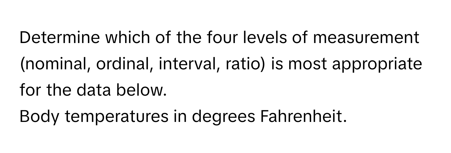 Determine which of the four levels of measurement (nominal, ordinal, interval, ratio) is most appropriate for the data below.

Body temperatures in degrees Fahrenheit.