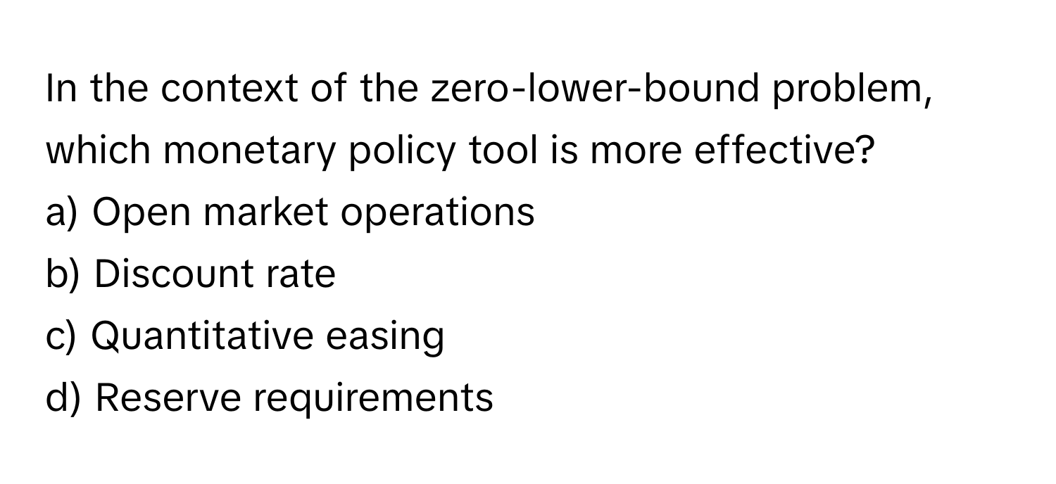 In the context of the zero-lower-bound problem, which monetary policy tool is more effective?

a) Open market operations 
b) Discount rate 
c) Quantitative easing 
d) Reserve requirements