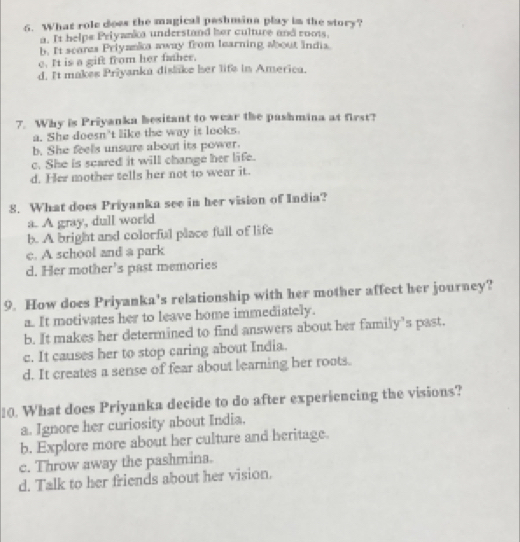 What role does the magical peshmina play in the story?
a. It helpe Pelyanka understand her culture and roms.
b. It scarzs Priyanka away from learning about india
e. It is a gift from her father.
d. It makes Priyanka dislake her lifs in America.
7. Why is Priyanka besitant to wear the pashmina at first?
a. She doesn't like the way is looks.
b. She feels unsure about its power.
c. She is scared it will change her life.
d. Her mother tells her not to wear it.
8. What does Priyanka see in her vision of India?
a. A gray, dull world
b. A bright and colorful place full of life
c. A school and a park
d. Her mother’s past memories
9. How does Priyanka's relationship with her mother affect her journey?
a. It motivates her to leave home immediately.
b. It makes her determined to find answers about her family’s past.
c. It causes her to stop caring about India.
d. It creates a sense of fear about learning her roots.
10. What does Priyanka decide to do after experiencing the visions?
a. Ignore her curiosity about India.
b. Explore more about her culture and heritage.
c. Throw away the pashmina.
d. Talk to her friends about her vision.