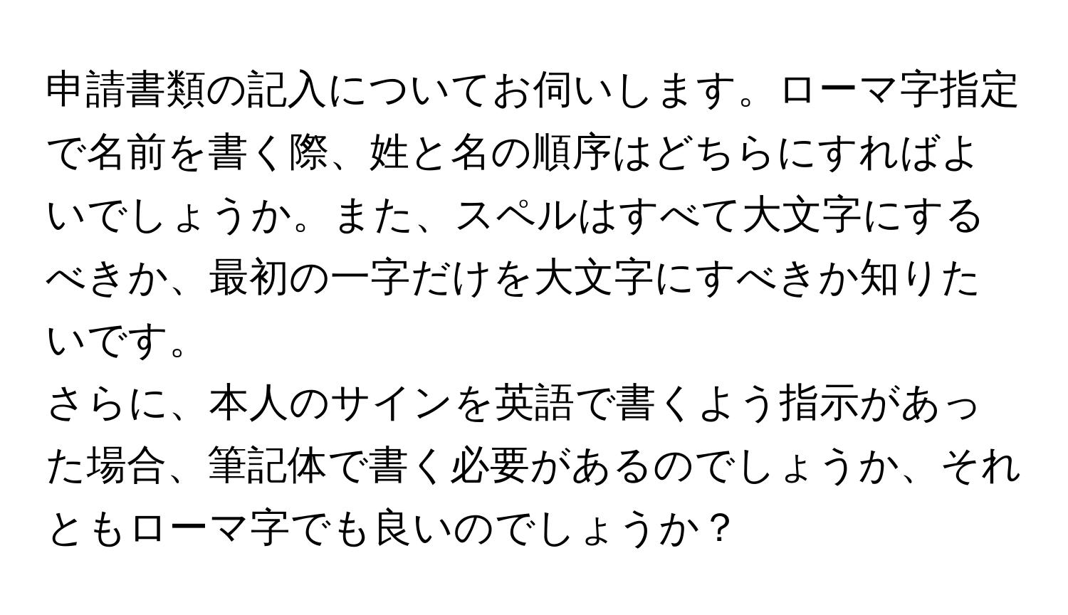 申請書類の記入についてお伺いします。ローマ字指定で名前を書く際、姓と名の順序はどちらにすればよいでしょうか。また、スペルはすべて大文字にするべきか、最初の一字だけを大文字にすべきか知りたいです。  
さらに、本人のサインを英語で書くよう指示があった場合、筆記体で書く必要があるのでしょうか、それともローマ字でも良いのでしょうか？