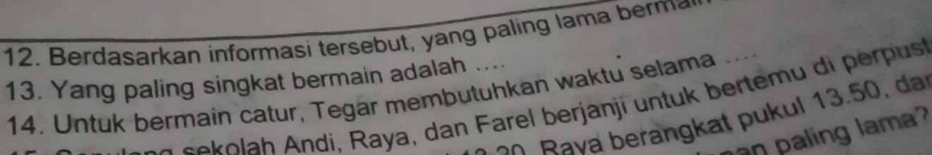 Berdasarkan informasi tersebut, yang paling lama berma 
13. Yang paling singkat bermain adalah .... 
14. Untuk bermain catur, Tegar membutuhkan waktu selama ..
e o h ndi, Raya, dan F arel berjanji u nt k bertem u di pu 
a berangk at p u kul 13 . 5 0 
aling lama ?