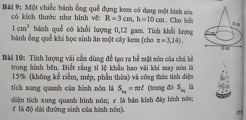 Một chiếc bánh ống quế đựng kem có dạng một hình nón
có kích thước như hình vẽ: R=3cm,h=10cm. Cho biết
1cm^3 bánh quế có khối lượng 0,12 gam. Tính khối lượng 
bánh ống quế khi học sinh ăn một cây kem (cho π =3,14).
Bài 10: Tính lượng vải cần dùng để tạo ra bề mặt nón của chú hề
trong hình bên. Biết rằng tỉ lệ khấu hao vải khi may nón là
15% (không kể riềm, mép, phần thừa) và công thức tính diện
tích xung quanh của hình nón là S_xq=π rell (trong đó S_xq là
diện tích xung quanh hình nón; r là bán kính đáy hình nón;
l là độ dài đường sinh của hình nón).
211