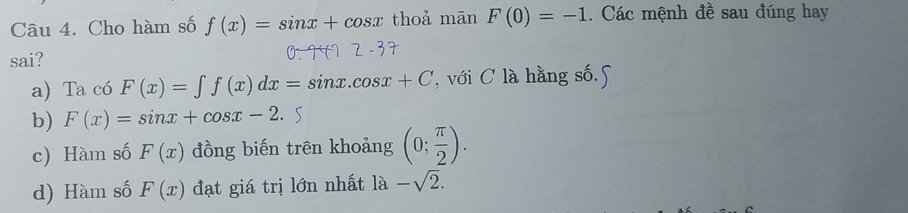 Cho hàm số f(x)=sin x+cos x thoả mãn F(0)=-1. Các mệnh đề sau đúng hay
sai?
a) Ta có F(x)=∈t f(x)dx=sin x.cos x+C , với C là hằng số.5
b) F(x)=sin x+cos x-2.
c) Hàm số F(x) đồng biến trên khoảng (0; π /2 ).
d) Hàm số F(x) đạt giá trị lớn nhất là -sqrt(2).