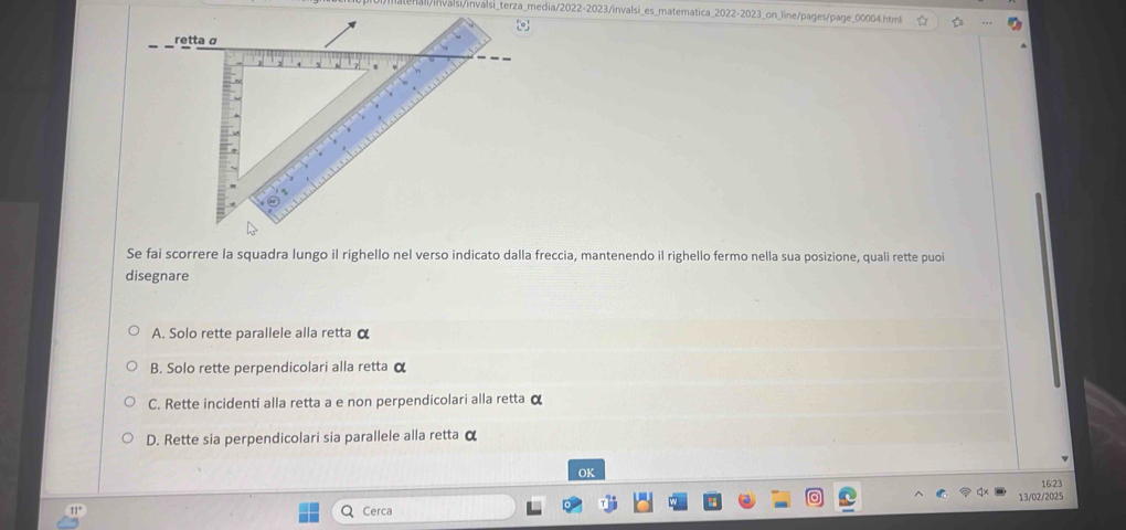 Hali/invalsi/invalsi_terza_media/2022-2023/invalsi_es_matematica_2022-2023_on_line/pages/page_00004 html
retta σ
7
Se fai scorrere la squadra lungo il righello nel verso indicato dalla freccia, mantenendo il righello fermo nella sua posizione, quali rette puoi
disegnare
A. Solo rette parallele alla retta α
B. Solo rette perpendicolari alla retta α
C. Rette incidenti alla retta a e non perpendicolari alla retta α
D. Rette sia perpendicolari sia parallele alla retta α
OK
16:23
Q Cerca 13/02/2025