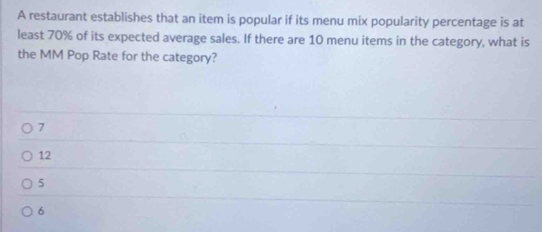 A restaurant establishes that an item is popular if its menu mix popularity percentage is at
least 70% of its expected average sales. If there are 10 menu items in the category, what is
the MM Pop Rate for the category?
7
12
5
6