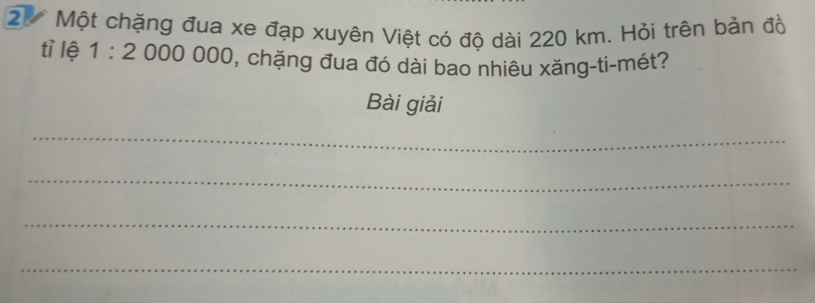 Một chặng đua xe đạp xuyên Việt có độ dài 220 km. Hỏi trên bản đồ 
tỉ lệ 1:2000000 , chặng đua đó dài bao nhiêu xăng-ti-mét? 
Bài giải 
_ 
_ 
_ 
_