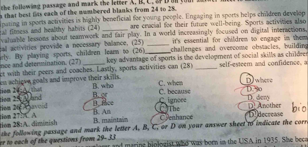 the following passage and mark the letter A, B, C, of D on your .
n that best fits each of the numbered blanks from 24 to 28.
ipating in sports activities is highly beneficial for young people. Engaging in sports helps children develop
cal fitness and healthy habits (24) are crucial for their future well-being. Sports activities also
valuable lessons about teamwork and fair play. In a world increasingly focused on digital interactions,
cal activities provide a necessary balance, (25) _it's essential for children to engage in them .
arly. By playing sports, children learn to (26) _challenges and overcome obstacles, building
ence and determination. (27) key advantage of sports is the development of social skills as childre 
ct with their peers and coaches. Lastly, sports activities can (28) _self-esteem and confidence, a
en achieve goals and improve their skills. D where
tion 20; that B. who C. when
B. or C. because D. so
tion 25; A and D. deny
tion 26 Aavoid B. face Cignore
C) The
tion 27:A. A B. An D. Another
tion 28:A. diminish B. maintain
Cyenhance D. decrease
the following passage and mark the letter A, B, C, or D on your answer sheet to indicate the corr
er to each of the questions from 29- 33.
r and marine biologist who was born in the USA in 1935. She beca