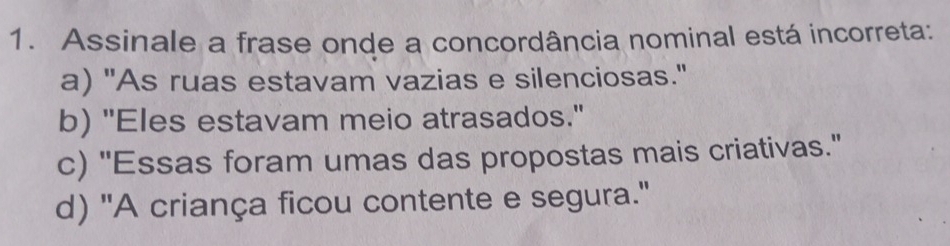 Assinale a frase onde a concordância nominal está incorreta:
a) "As ruas estavam vazias e silenciosas."
b) "Eles estavam meio atrasados."
c) ''Essas foram umas das propostas mais criativas.'
d) 'A criança ficou contente e segura.'