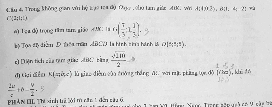 Trong không gian với hệ trục tọa độ Oxyz , cho tam giác ABC với A(4;0;2), B(1;-4;-2) và
C(2;1;1). 
a) Tọa độ trọng tâm tam giác ABC là G( 7/3 ;1; 1/3 ). 
b) Tọa độ điểm D thỏa mãn ABCD là hình bình hành là D(5;5;5). 
c) Diện tích của tam giác ABC bằng  sqrt(210)/2 
d) Gọi điểm E(a;b;c) là giao điểm của đường thẳng BC với mặt phẳng tọa độ (Oxz , khi đó
 2a/c +b= 9/2 
PHÀN III. Thí sinh trả lời từ câu 1 đến câu 6. 
và cho 3 ban Vũ, Hồng, Ngọc. Trong hộp quả có 9 cây bứ