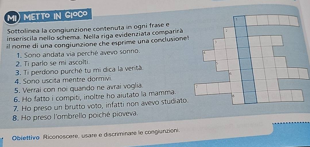 MI) METTO IN GIOCO 
Sottolinea la congiunzione contenuta in ogni frase e 
inseriscila nello schema. Nella riga evidenziata comparirà 
il nome di una congiunzione che esprime una conclusione! 
1. Sono andata via perché avevo sonno. 
2. Ti parlo se mi ascolti. 
3. Ti perdono purché tu mi dica la verità. 
4. Sono uscita mentre dormivi. 
5. Verrai con noi quando ne avrai voglia. 
6. Ho fatto i compiti, inoltre ho aiutato la mamma. 
7. Ho preso un brutto voto, infatti non avevo studiato. 
8. Ho preso l'ombrello poiché pioveva. 
Obiettivo Riconoscere, usare e discriminare le congiunzioni.