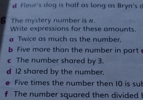 Fleur's dog is half as long as Bryn's d 
6 The mystery number is n. 
Write expressions for these amounts. 
a Twice as much as the number. 
b Five more than the number in part 
c The number shared by 3. 
d 12 shared by the number. 
e Five times the number then 10 is sub 
f The number squared then divided I