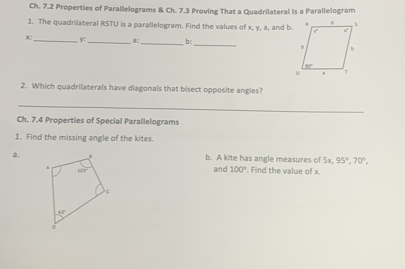 Ch. 7.2 Properties of Parallelograms & Ch. 7.3 Proving That a Quadrilateral Is a Parallelogram
1. The quadrilateral RSTU is a parallelogram. Find the values of x, y, a, and b.
_
x:_ y:_ a:_ b:
2. Which quadrilaterals have diagonals that bisect opposite angles?
_
Ch. 7.4 Properties of Special Parallelograms
1. Find the missing angle of the kites.
a.
b. A kite has angle measures of 5x, 95°,70°,
and 100°. Find the value of x.