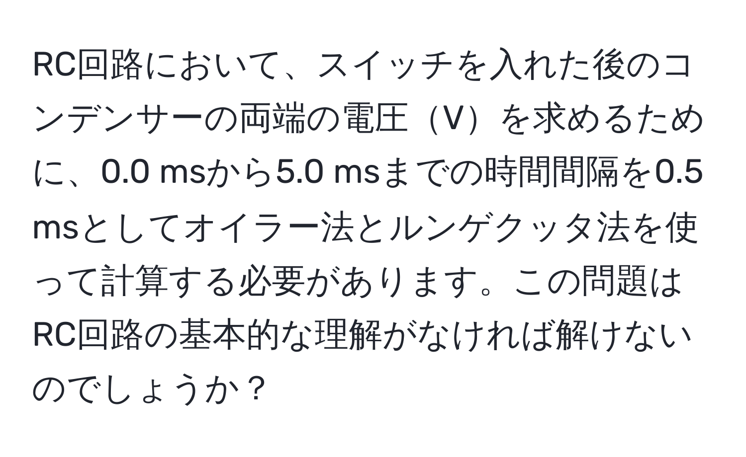 RC回路において、スイッチを入れた後のコンデンサーの両端の電圧Vを求めるために、0.0 msから5.0 msまでの時間間隔を0.5 msとしてオイラー法とルンゲクッタ法を使って計算する必要があります。この問題はRC回路の基本的な理解がなければ解けないのでしょうか？