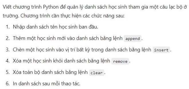 Viết chương trình Python để quản lý danh sách học sinh tham gia một câu lạc bộ ở 
trường. Chương trình cần thực hiện các chức năng sau: 
1. Nhập danh sách tên học sinh ban đầu. 
2. Thêm một học sinh mới vào danh sách bằng lệnh append . 
3. Chèn một học sinh vào vị trí bất kỳ trong danh sách bằng lệnh insert. 
4. Xóa một học sinh khỏi danh sách bằng lệnh remove . 
5. Xóa toàn bộ danh sách bằng lệnh c1ear . 
6. In danh sách sau mỗi thao tác.