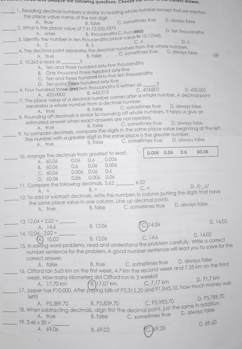 nalyze the following questions. Choose  te unect answer.
_1. Reading decimal numbers is similar to reading whole number except that we mention
the place value name of the last digit. D. always false
A. true B. false C. sometimes true
_2. What is the place value of 7 in 12.320.237?
A. ones B. thousandths C. hundreds D. ten thousandths
_3. Identify the number in ten thousandths place value in 10.12345. D. 6
C. 4
A. 2 B. 5
4. The decimal point separates the decimal numbers from the whole numbers.
A. true
_
_5. 10.365 is read as ? B. false C. sometimes true D. always false
A. Ten and three hundred sixty-five thousandths
B. One thousand three hundred sixty-five
C. Ten and three hundred sixty-tive ten thousandths
D. Ten point three hundred sixty-five 2
_6. Four hundred three and two thousandths is written as C. 403.002 D. 430.002
A.403.0002 B. 443.213
_7. The place value of a decimal number comes after a whole number. A decimal point
separates a whole number from a decimal number. C. sometimes true D. always false
A. true B. false
8. Rounding off decimals is similar to rounding off whole numbers. It helps us give an
_estimated answer when exact answers are not needed. D. always false
A. true B. false C. sometimes true
9. To compare decimals, compare the digits in the same place value beginning at the left,
_The number with a greater digit in the same place is the greater number. D. always false
A. true B. false C. sometimes true
_
10. Arrange the decimals from greatest to least. 0.006 0.06 0.6 60.06
A. 60.06 0.06 0.6 0.006
B. 60.06 0.6 0,06 0.006
C. 6D.06 0.006 0.06 0.6
D. 60,06 0.06 0.006 0.06
_11. Compare the following decimals, 5.62 _6.52 C.= D. /(-_-) /
A.
12. To add or subtract decimals, write the numbers in column putting the digits that have
_the same place value in one column. Line up decimal points.
A. true B. false C. sometimes true D. always false
_13. 12.04+2.02= _ B. 12.06 C.J14.06
D. 14.02
A. 14.6
_
14. 12.04-2.02= _
A 10.02 B. 12.06 C. 14.6 D. 14.02
15. In solving word problems, read and understand the problem carefully. Write a correct
_number sentence for the problem. A good number sentence will lead you to solve for the
correct answer.
A. false B. true C. sometimes true
_
16. Clifford ran 5.65 km on the first week, 4.7 km the second week and 7.35 km on the third D. always false
week. How many kilometers did Clifford run in 3 weeks?
D. 71.7 km
A. 17.70 km B. 17.07 km C. 7.17 km
_17. Jasper has P10,000. After paying bills of P2,315.20 and P1,845.10, how much money was
left?
D. P5,789.70
A. P5,389.70 B. P5,839.70 C. P5,983.70
_18, When subtracting decimals, align first the decimal point, just the same in addition.
A. true B. false C. sometimes true D. always false
_19. 3.46* 20=
_
D. 69.60
A. 69.06 B. 69.02 C. 69.20