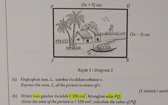 Rajah 3 / Diagram 3
(a) Ungkapkan luas, L.gambar itu dalam sebutan x.
Express the area, L, of the picture in terms of x.
[1 markah / mark
(b) Diberi luas gambar itu ialah 1350cm^2 , hitungkan nilai PQ.
Given the area of the picture is 1350cm^2 , calculate the value of PQ.