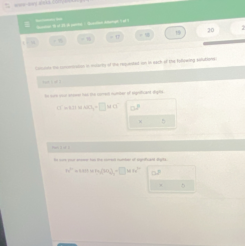 Sonchomatry Quis 
Question 19 of 25 (4 points) ∫ Question Altempt: 1 of 1 
《 = 15 = 16 = 17 = 18 19 20
2 
Calculate the concentration in molarity of the requested ion in each of the following solutions: 
fort 1 of 2 
Be sure your answer has the correct number of significant digits. 
Q ln 0.21 M AlCl_3=□ MCl^- □ m^(□ 
× 5 
Part 2 of 2 
le sure your answer has the correct number of significant digits.
Fe^3+)in0.855MFe_2(SO_4)_3=□ MFe^(3+) □ □^(□)
× 5