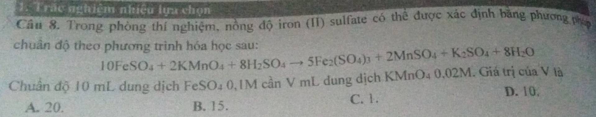 Trắc nghiệm nhiệu lựa chọn
Cầ 8. Trong phòng thí nghiệm, nồng độ iron (II) sulfate có thể được xác định bằng phương pháp
chuân độ theo phương trình hóa học sau:
10FeSO_4+2KMnO_4+8H_2SO_4to 5Fe_2(SO_4)_3+2MnSO_4+K_2SO_4+8H_2O
Chuẩn độ 10 mL dung dịch FeSO₄ 0,1M cần V mL dung dịch KMnO₄ 0,02M. Giá trị của V là
A. 20. B. 15. C. 1.
D. 10,