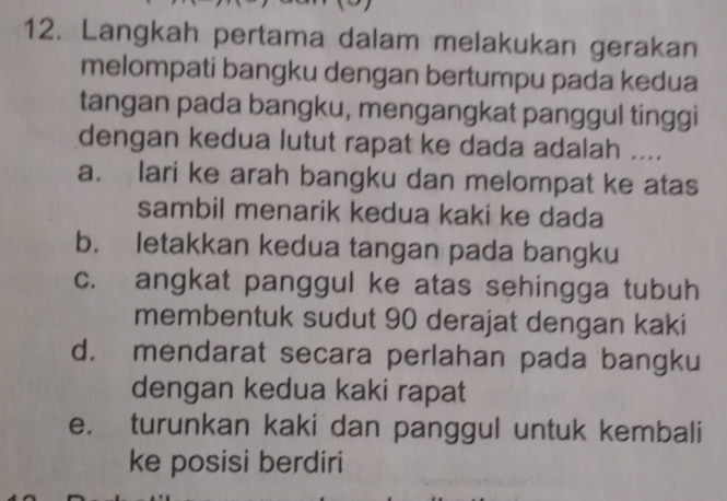 Langkah pertama dalam melakukan gerakan
melompati bangku dengan bertumpu pada kedua
tangan pada bangku, mengangkat panggul tinggi
dengan kedua lutut rapat ke dada adalah ....
a. lari ke arah bangku dan melompat ke atas
sambil menarik kedua kaki ke dada
b. letakkan kedua tangan pada bangku
c. angkat panggul ke atas sehingga tubuh
membentuk sudut 90 derajat dengan kaki
d. mendarat secara perlahan pada bangku
dengan kedua kaki rapat
e. turunkan kaki dan panggul untuk kembali
ke posisi berdiri