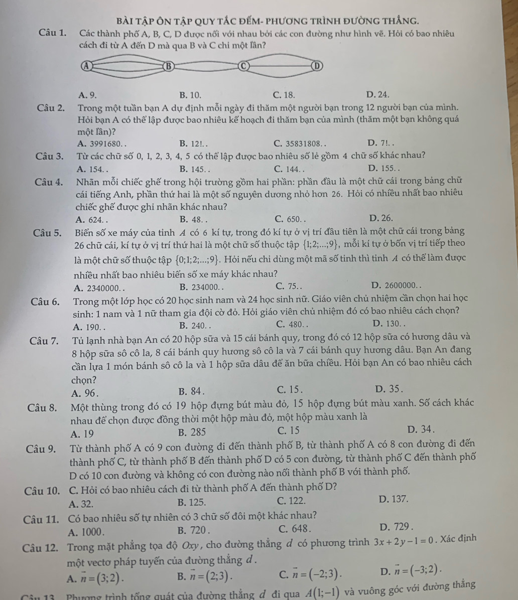 Bài tập Ôn tập quy tắc đếm- phương trình đường thẳng.
Câu 1. Các thành phố A, B, C, D được nối với nhau bởi các con đường như hình vẽ. Hỏi có bao nhiêu
cách đi từ A đến D mà qua B và C chi một lần?
A. 9. B. 10. C. 18. D. 24.
Câu 2. Trong một tuần bạn A dự định mỗi ngày đi thăm một người bạn trong 12 người bạn của mình.
Hỏi bạn A có thể lập được bao nhiêu kế hoạch đi thăm bạn của mình (thăm một bạn không quá
một lần)?
A. 3991680. . B. 12!. . C. 35831808. . D. 7!. .
Câu 3. Từ các chữ số 0, 1, 2, 3, 4, 5 có thể lập được bao nhiêu số lẻ gồm 4 chữ số khác nhau?
A. 154. . B. 145. . C. 144. . D. 155. .
Câu 4. Nhãn mỗi chiếc ghế trong hội trường gồm hai phần: phần đầu là một chữ cái trong bảng chữ
cái tiếng Anh, phần thứ hai là một số nguyên dương nhỏ hơn 26. Hỏi có nhiều nhất bao nhiêu
chiếc ghế được ghi nhãn khác nhau?
A. 624. . B. 48. . C. 650. . D. 26.
Câu 5. Biển số xe máy của tỉnh A có 6 kí tự, trong đó kí tự ở vị trí đầu tiên là một chữ cái trong bảng
26 chữ cái, kí tự ở vị trí thứ hai là một chữ số thuộc tập  1;2;...;9 ,mỗi kí tự ở bốn vị trí tiếp theo
là một chữ số thuộc tập  0;1;2;...;9. Hỏi nếu chi dùng một mã số tinh thì tinh A có thể làm được
nhiều nhất bao nhiêu biển số xe máy khác nhau?
A. 2340000. . B. 234000. . C. 75. D. 2600000. .
Câu 6. Trong một lớp học có 20 học sinh nam và 24 học sinh nữ. Giáo viên chủ nhiệm cần chọn hai học
sinh: 1 nam và 1 nữ tham gia đội cờ đỏ. Hỏi giáo viên chủ nhiệm đó có bao nhiêu cách chọn?
A. 190. . B. 240. . C. 480. . D. 130. .
Câu 7. Tủ lạnh nhà bạn An có 20 hộp sữa và 15 cái bánh quy, trong đó có 12 hộp sữa có hương dâu và
8 hộp sữa sô cô la, 8 cái bánh quy hương sô cô la và 7 cái bánh quy hương dâu. Bạn An đang
cần lựa 1 món bánh sô cô la và 1 hộp sữa dâu để ăn bữa chiều. Hỏi bạn An có bao nhiêu cách
chọn?
A. 96 . B. 84 . C. 15 . D. 35 .
Câu 8. Một thùng trong đó có 19 hộp đựng bút màu đỏ, 15 hộp đựng bút màu xanh. Số cách khác
nhau để chọn được đồng thời một hộp màu đỏ, một hộp màu xanh là
A. 19 B. 285 C. 15 D. 34.
Câu 9. Từ thành phố A có 9 con đường đi đến thành phố B, từ thành phố A có 8 con đường đi đến
thành phố C, từ thành phố B đến thành phố D có 5 con đường, từ thành phố C đến thành phố
D có 10 con đường và không có con đường nào nối thành phố B với thành phố.
Câu 10. C. Hỏi có bao nhiêu cách đi từ thành phố A đến thành phố D?
A. 32. B. 125. C. 122. D. 137.
Câu 11. Có bao nhiêu số tự nhiên có 3 chữ số đôi một khác nhau?
A. 1000. B. 720 . C. 648 . D. 729 .
Câu 12. Trong mặt phẳng tọa độ Oxy, cho đường thẳng đ có phương trình 3x+2y-1=0. Xác định
một vectơ pháp tuyến của đường thắng d .
A. overline n=(3;2). vector n=(2;3). C. vector n=(-2;3). D. vector n=(-3;2).
B.
âu 13 . Phượng trình tổng quát của đường thắng d đi qua A(1;-1) và vuông góc với đường thẳng