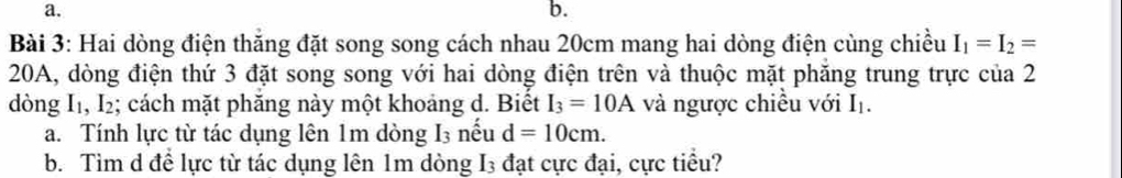 b.
Bài 3: Hai dòng điện thẳng đặt song song cách nhau 20cm mang hai dòng điện cùng chiều I_1=I_2=
20A, dòng điện thứ 3 đặt song song với hai dòng điện trên và thuộc mặt phăng trung trực của 2
dòng I1, I₂; cách mặt phăng này một khoảng d. Biết I_3=10A và ngược chiều với I_1. 
a. Tính lực từ tác dụng lên 1m dòng I_3 nếu d=10cm. 
b. Tìm d đề lực từ tác dụng lên 1m dòng I3 đạt cực đại, cực tiểu?