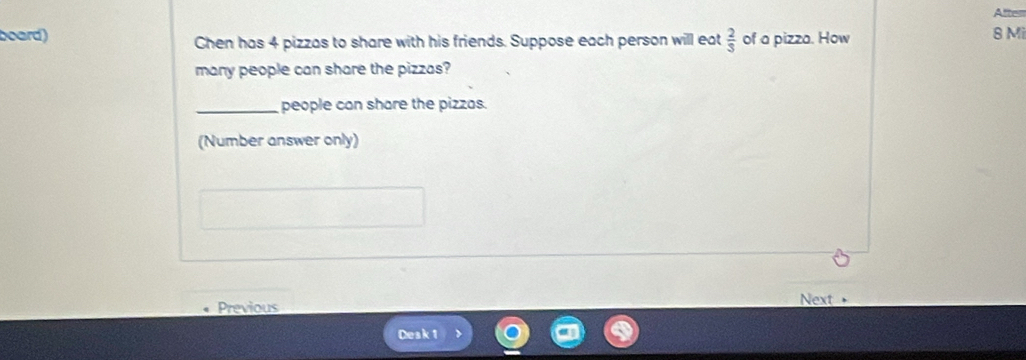 After 
board) Chen has 4 pizzas to share with his friends. Suppose each person will eat  2/3  of a pizza. How 8 Mi
many people can share the pizzas? 
_people can share the pizzas. 
(Number answer only) 
Previous Next 
Desk 1