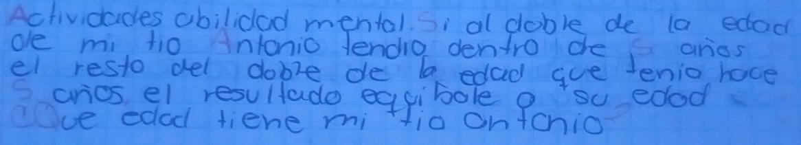 Aclividades obilidad mental Si al doble de la edac 
ole mi tio intonio lendio dentro dhe aries 
el resto del doble de ba edad goe tenio hace 
arios el resultado eqgibole o su edod 
ece edod tiene mi Hia on+chio