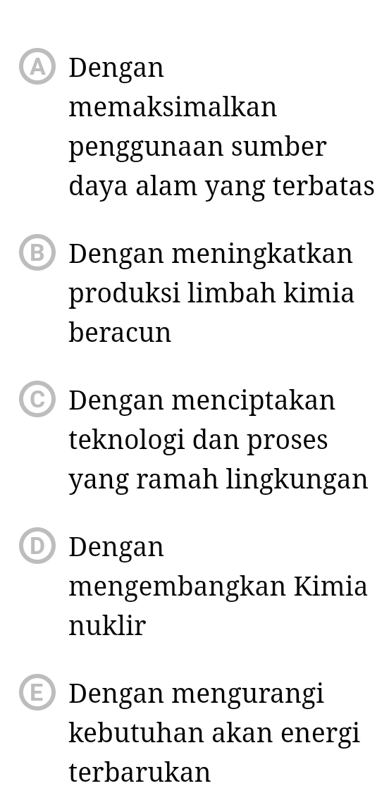 Dengan
memaksimalkan
penggunaan sumber
daya alam yang terbatas
Dengan meningkatkan
produksi limbah kimia
beracun
C) Dengan menciptakan
teknologi dan proses
yang ramah lingkungan
D) Dengan
mengembangkan Kimia
nuklir
E) Dengan mengurangi
kebutuhan akan energi
terbarukan