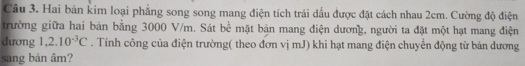 Hai bản kim loại phẳng song song mang điện tích trái dấu được đặt cách nhau 2cm. Cường độ điện 
trường giữa hai bản bằng 3000 V/m. Sát bề mặt bản mang điện dương, người ta đặt một hạt mang điện 
dưong 1,2.10^(-3)C. Tính công của điện trường( theo đơn vị mJ) khi hạt mang điện chuyển động từ bản dương 
sang bản âm?