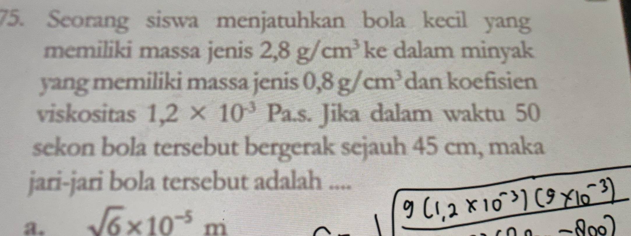 Seorang siswa menjatuhkan bola kecil yang
memiliki massa jenis 2,8g/cm^3 ke dalam minyak
yang memiliki massa jenis 0,8g/cm^3 dan koefisien
viskositas 1,2* 10^(-3)Pa.s Jika dalam waktu 50
sekon bola tersebut bergerak sejauh 45 cm, maka
jari-jari bola tersebut adalah ....
a.
sqrt(6)* 10^(-5)m