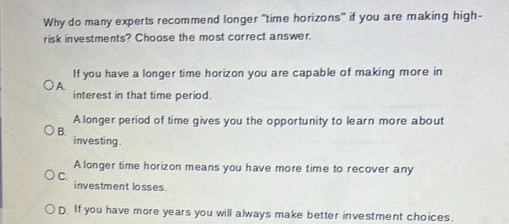 Why do many experts recommend longer "time horizons" if you are making high-
risk investments? Choose the most correct answer.
If you have a longer time horizon you are capable of making more in
A
interest in that time period.
A longer period of time gives you the opportunity to learn more about
B.
investing .
A longer time horizon means you have more time to recover any
C.
investment losses.
D. If you have more years you will always make better investment choices.