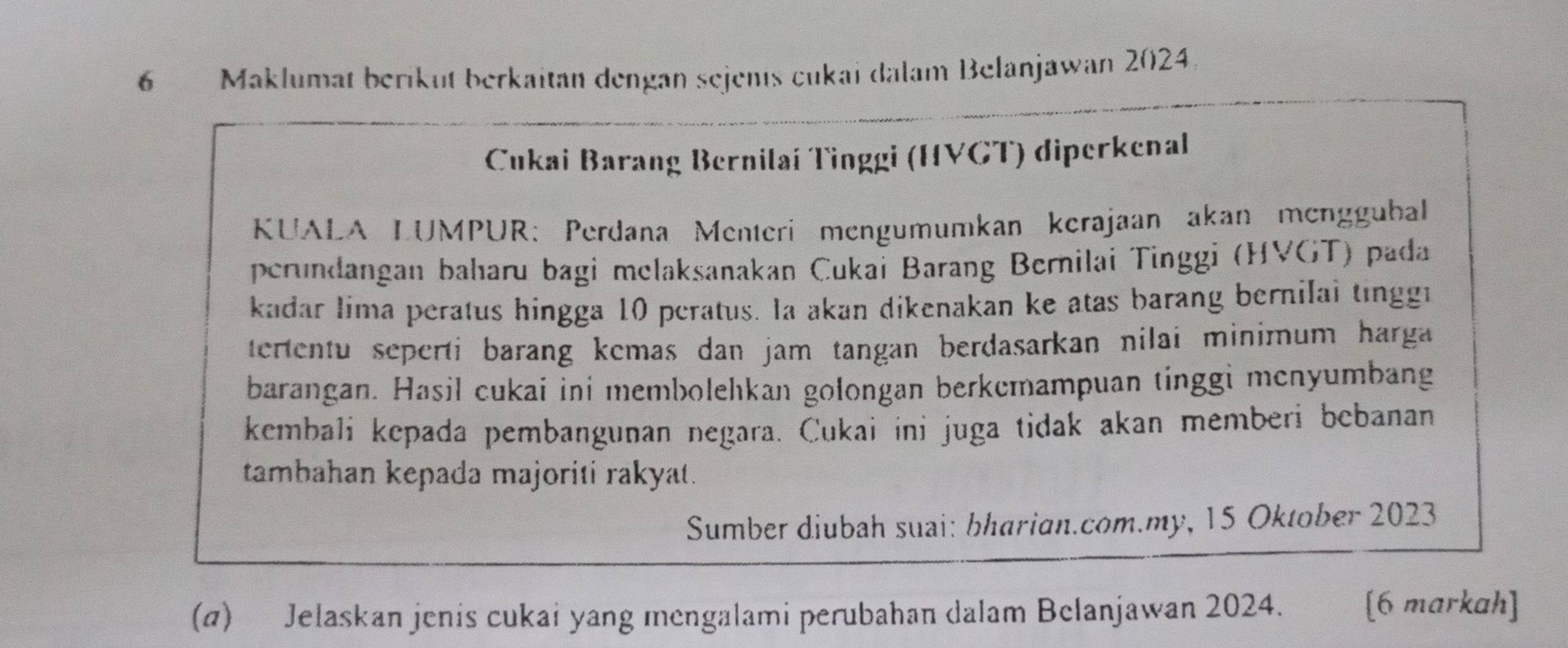 Maklumat beriküt berkaitan dengan sejents cukai dalam Belanjawan 2024. 
Cukai Barang Bernilaí Tinggi (HVGT) diperkenal 
KUALA LUMPUR: Perdana Menteri mengumumkan kerajaan akan menggubal 
perundangan bahıaru bagi melaksanakan Cukai Barang Bernilai Tinggi (HVGT) pada 
kadar lima peratus hingga 10 peratus. Ia akan dikenakan ke atas barang bernilai tinggi 
tertentu seperti barang kemas dan jam tangan berdasarkan nilai minimum harga 
barangan. Hasil cukai ini membolehkan golongan berkemampuan tinggi menyumbang 
kembali kepada pembangunan negara. Cukai ini juga tidak akan memberi bebanan 
tambahan kepada majoriti rakyat. 
Sumber diubah suai: bharian.com.my, 15 Oktober 2023 
(a) Jelaskan jenis cukai yang mengalami perubahan dalam Belanjawan 2024. [6 markah]