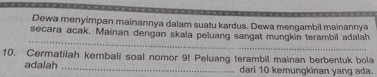 Dewa menyimpan mainannya dalam suatu kardus. Dewa mengambil mainannya 
_ 
secara acak. Mainan dengan skala peluang sangat mungkin terambil adalah 
10. Cermatilah kembali soal nomor 9! Peluang terambil mainan berbentuk bola 
adalah_ 
dari 10 kemungkinan yang ada.