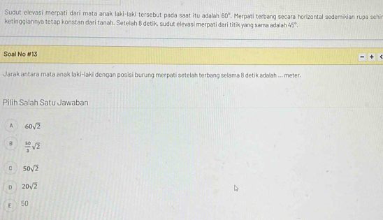 Sudut elevasi merpati dari mata anak laki-laki tersebut pada saat itu adalah 60°. Merpati terbang secara horizontal sedemikian rupa sehi
ketinggiannya tetap konstan dari tanah. Setelah 8 detik, sudut elevasi merpati dari titik yang sama adalah 45°. 
Soal No #13
Jarak antara mata anak laki-laki dengan posisi burung merpati setelah terbang selama 8 detik adalah ... meter.
Pilih Salah Satu Jawaban
A 60sqrt(2)
B  50/3 sqrt(2)
C 50sqrt(2)
D 20sqrt(2)
E 50