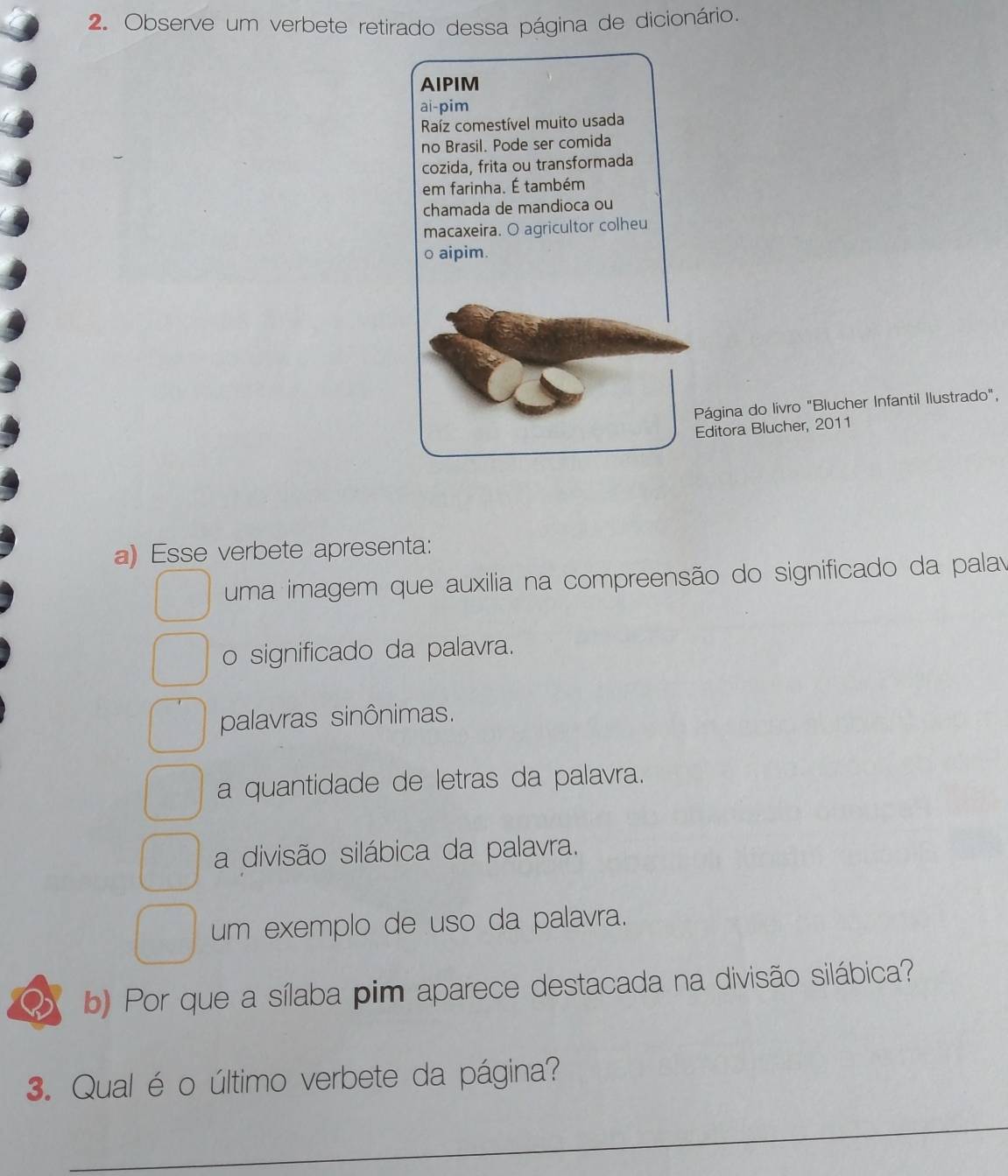 Observe um verbete retirado dessa página de dicionário.
AIPIM
ai-pim
Raíz comestível muito usada
no Brasil. Pode ser comida
cozida, frita ou transformada
em farinha. É também
chamada de mandioca ou
macaxeira. O agricultor colheu
o aipim.
Página do livro "Blucher Infantil Ilustrado",
Editora Blucher, 2011
a) Esse verbete apresenta:
uma imagem que auxilia na compreensão do significado da palav
o significado da palavra.
palavras sinônimas.
a quantidade de letras da palavra.
a divisão silábica da palavra.
um exemplo de uso da palavra.
D b) Por que a sílaba pim aparece destacada na divisão silábica?
3. Qual é o último verbete da página?
_