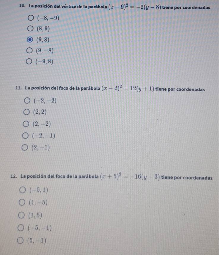 La posición del vértice de la parábola (x-9)^2=-2(y-8) tiene por coordenadas
(-8,-9)
(8,9)
(9,8)
(9,-8)
(-9,8)
11. La posición del foco de la parábola (x-2)^2=12(y+1) tiene por coordenadas
(-2,-2)
(2,2)
(2,-2)
(-2,-1)
(2,-1)
12. La posición del foco de la parábola (x+5)^2=-16(y-3) tiene por coordenadas
(-5,1)
(1,-5)
(1,5)
(-5,-1)
(5,-1)