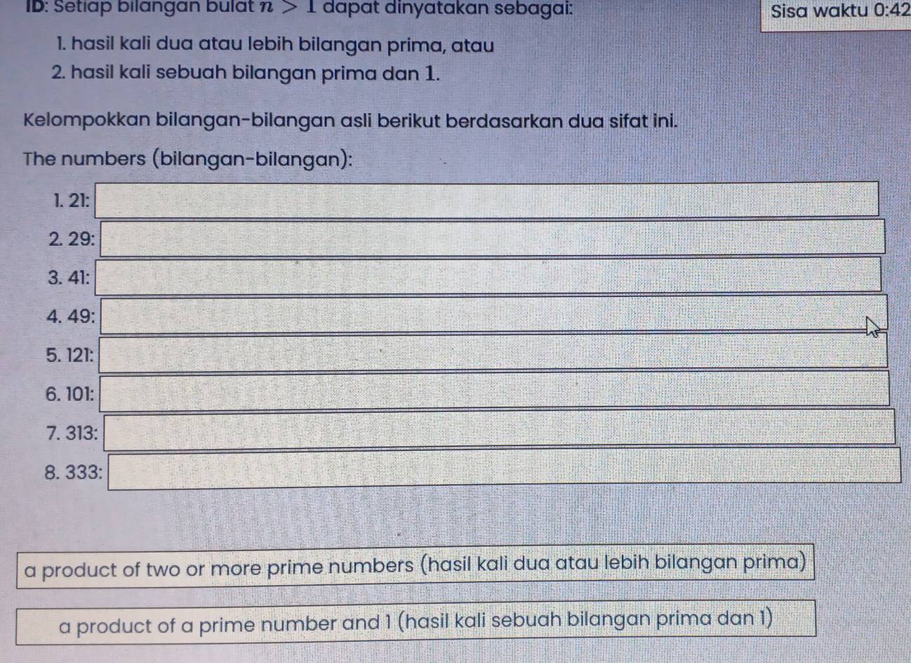 ID: Setiap bilangan bulat n>1 dapat dinyatakan sebagai: Sisa waktu 0:42
1. hasil kali dua atau lebih bilangan prima, atau 
2. hasil kali sebuah bilangan prima dan 1. 
Kelompokkan bilangan-bilangan asli berikut berdasarkan dua sifat ini. 
The numbers (bilangan-bilangan): 
1. 21 : 
2. 29 : 
3. 41 : 
4. 49 : 
1 
5. 121 : 
6. 101 : 
7. 313 : 
8. 333 : 
a product of two or more prime numbers (hasil kali dua atau lebih bilangan prima) 
a product of a prime number and 1 (hasil kali sebuah bilangan prima dan 1)